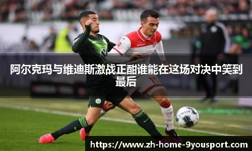 阿尔克玛与维迪斯激战正酣谁能在这场对决中笑到最后