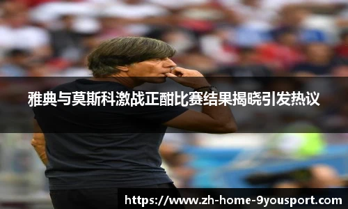 雅典与莫斯科激战正酣比赛结果揭晓引发热议